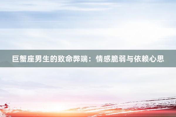 巨蟹座男生的致命弊端：情感脆弱与依赖心思