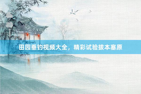 田园垂钓视频大全，精彩试验拔本塞原