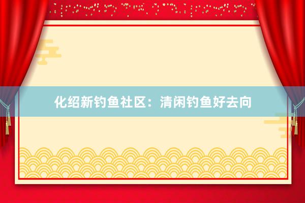 化绍新钓鱼社区：清闲钓鱼好去向